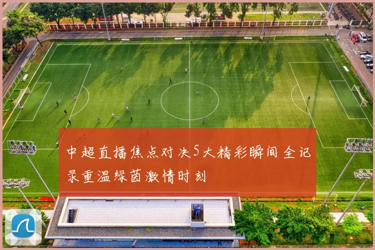 中超直播焦点对决5大精彩瞬间全记录重温绿茵激情时刻