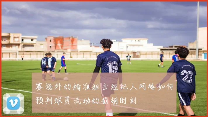 赛场外的精准狙击经纪人网络如何预判球员流动的截胡时刻