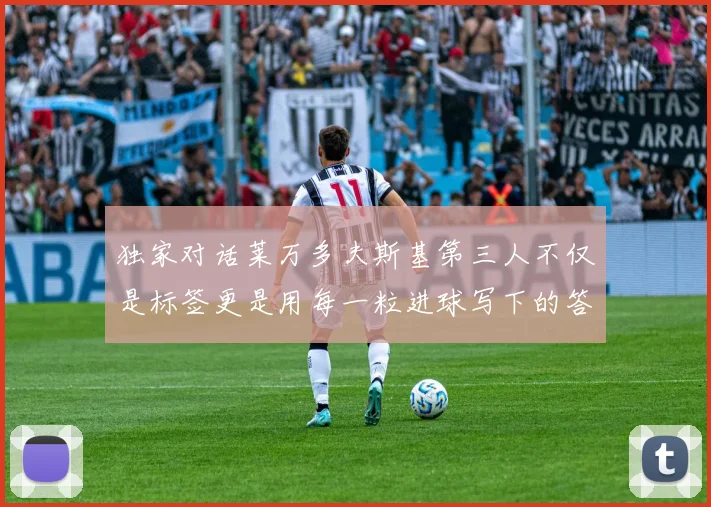 独家对话莱万多夫斯基第三人不仅是标签更是用每一粒进球写下的答案